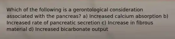 Which of the following is a gerontological consideration associated with the pancreas? a) Increased calcium absorption b) Increased rate of pancreatic secretion c) Increase in fibrous material d) Increased bicarbonate output