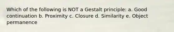 Which of the following is NOT a Gestalt principle: a. Good continuation b. Proximity c. Closure d. Similarity e. Object permanence