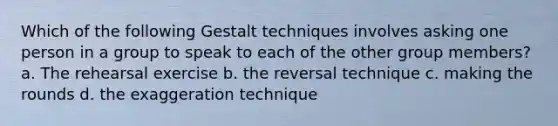 Which of the following Gestalt techniques involves asking one person in a group to speak to each of the other group members? a. The rehearsal exercise b. the reversal technique c. making the rounds d. the exaggeration technique