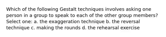 Which of the following Gestalt techniques involves asking one person in a group to speak to each of the other group members? Select one: a. the exaggeration technique b. the reversal technique c. making the rounds d. the rehearsal exercise