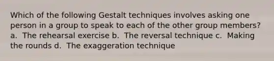 Which of the following Gestalt techniques involves asking one person in a group to speak to each of the other group members? a. ​ The rehearsal exercise b. ​ The reversal technique c. ​ Making the rounds d. ​ The exaggeration technique