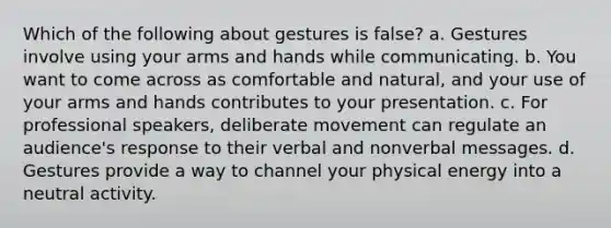 Which of the following about gestures is false? a. Gestures involve using your arms and hands while communicating. b. You want to come across as comfortable and natural, and your use of your arms and hands contributes to your presentation. c. For professional speakers, deliberate movement can regulate an audience's response to their verbal and nonverbal messages. d. Gestures provide a way to channel your physical energy into a neutral activity.