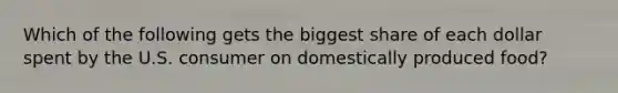 Which of the following gets the biggest share of each dollar spent by the U.S. consumer on domestically produced food?