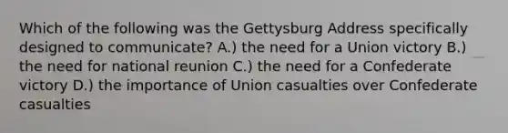 Which of the following was the Gettysburg Address specifically designed to communicate? A.) the need for a Union victory B.) the need for national reunion C.) the need for a Confederate victory D.) the importance of Union casualties over Confederate casualties