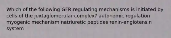 Which of the following GFR-regulating mechanisms is initiated by cells of the juxtaglomerular complex? autonomic regulation myogenic mechanism natriuretic peptides renin-angiotensin system