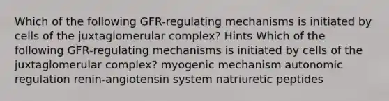 Which of the following GFR-regulating mechanisms is initiated by cells of the juxtaglomerular complex? Hints Which of the following GFR-regulating mechanisms is initiated by cells of the juxtaglomerular complex? myogenic mechanism autonomic regulation renin-angiotensin system natriuretic peptides