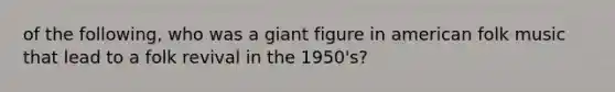 of the following, who was a giant figure in american folk music that lead to a folk revival in the 1950's?