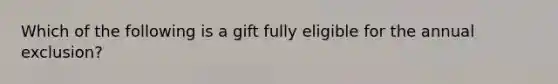 Which of the following is a gift fully eligible for the annual exclusion?