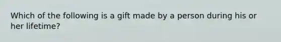 Which of the following is a gift made by a person during his or her lifetime?