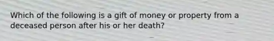 Which of the following is a gift of money or property from a deceased person after his or her death?