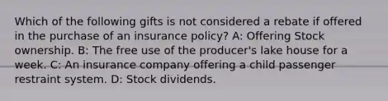 Which of the following gifts is not considered a rebate if offered in the purchase of an insurance policy? A: Offering Stock ownership. B: The free use of the producer's lake house for a week. C: An insurance company offering a child passenger restraint system. D: Stock dividends.