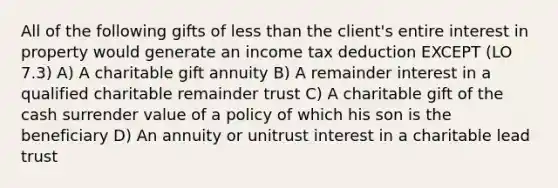 All of the following gifts of less than the client's entire interest in property would generate an income tax deduction EXCEPT (LO 7.3) A) A charitable gift annuity B) A remainder interest in a qualified charitable remainder trust C) A charitable gift of the cash surrender value of a policy of which his son is the beneficiary D) An annuity or unitrust interest in a charitable lead trust