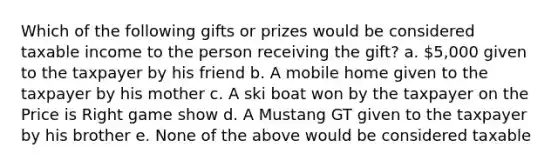 Which of the following gifts or prizes would be considered taxable income to the person receiving the gift? a. 5,000 given to the taxpayer by his friend b. A mobile home given to the taxpayer by his mother c. A ski boat won by the taxpayer on the Price is Right game show d. A Mustang GT given to the taxpayer by his brother e. None of the above would be considered taxable