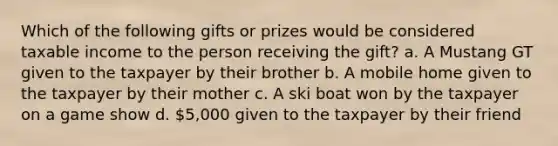 Which of the following gifts or prizes would be considered taxable income to the person receiving the gift? a. A Mustang GT given to the taxpayer by their brother b. A mobile home given to the taxpayer by their mother c. A ski boat won by the taxpayer on a game show d. 5,000 given to the taxpayer by their friend