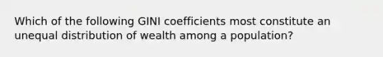 Which of the following GINI coefficients most constitute an unequal distribution of wealth among a population?