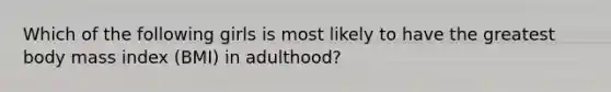 Which of the following girls is most likely to have the greatest body mass index​ (BMI) in​ adulthood?