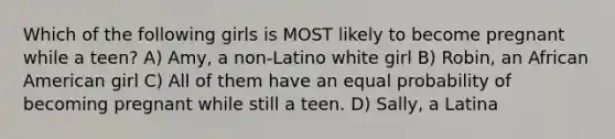 Which of the following girls is MOST likely to become pregnant while a teen? A) Amy, a non-Latino white girl B) Robin, an African American girl C) All of them have an equal probability of becoming pregnant while still a teen. D) Sally, a Latina