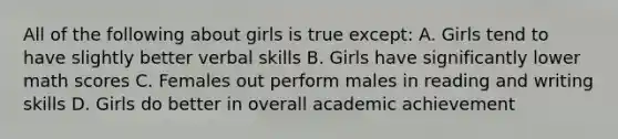 All of the following about girls is true except: A. Girls tend to have slightly better verbal skills B. Girls have significantly lower math scores C. Females out perform males in reading and writing skills D. Girls do better in overall academic achievement