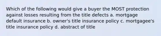 Which of the following would give a buyer the MOST protection against losses resulting from the title defects a. mortgage default insurance b. owner's title insurance policy c. mortgagee's title insurance policy d. abstract of title