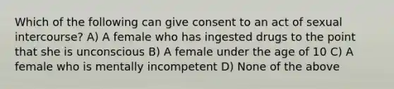 Which of the following can give consent to an act of sexual intercourse? A) A female who has ingested drugs to the point that she is unconscious B) A female under the age of 10 C) A female who is mentally incompetent D) None of the above