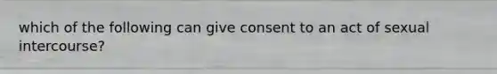 which of the following can give consent to an act of sexual intercourse?