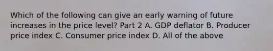 Which of the following can give an early warning of future increases in the price​ level? Part 2 A. GDP deflator B. Producer price index C. Consumer price index D. All of the above