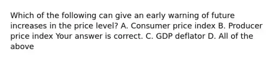 Which of the following can give an early warning of future increases in the price​ level? A. Consumer price index B. Producer price index Your answer is correct. C. GDP deflator D. All of the above