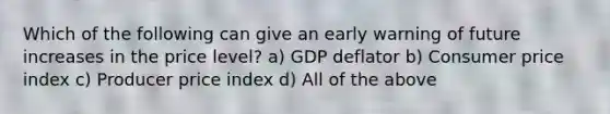 Which of the following can give an early warning of future increases in the price level? a) GDP deflator b) Consumer price index c) Producer price index d) All of the above