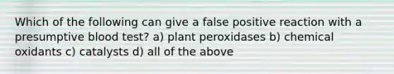 Which of the following can give a false positive reaction with a presumptive blood test? a) plant peroxidases b) chemical oxidants c) catalysts d) all of the above