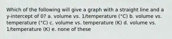 Which of the following will give a graph with a straight line and a y-intercept of 0? a. volume vs. 1/temperature (°C) b. volume vs. temperature (°C) c. volume vs. temperature (K) d. volume vs. 1/temperature (K) e. none of these