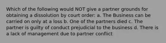 Which of the following would NOT give a partner grounds for obtaining a dissolution by court order: a. The Business can be carried on only at a loss b. One of the partners died c. The partner is guilty of conduct prejudicial to the business d. There is a lack of management due to partner conflict