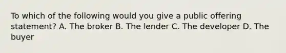 To which of the following would you give a public offering statement? A. The broker B. The lender C. The developer D. The buyer