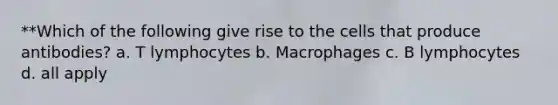 **Which of the following give rise to the cells that produce antibodies? a. T lymphocytes b. Macrophages c. B lymphocytes d. all apply