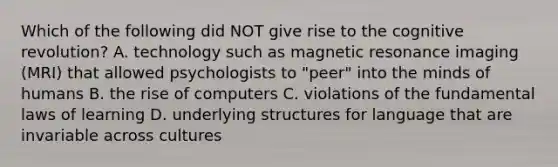 Which of the following did NOT give rise to the cognitive revolution? A. technology such as magnetic resonance imaging (MRI) that allowed psychologists to "peer" into the minds of humans B. the rise of computers C. violations of the fundamental laws of learning D. underlying structures for language that are invariable across cultures