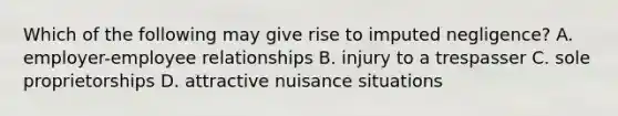 Which of the following may give rise to imputed negligence? A. employer-employee relationships B. injury to a trespasser C. sole proprietorships D. attractive nuisance situations