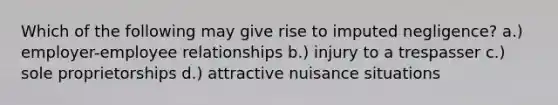 Which of the following may give rise to imputed negligence? a.) employer-employee relationships b.) injury to a trespasser c.) sole proprietorships d.) attractive nuisance situations