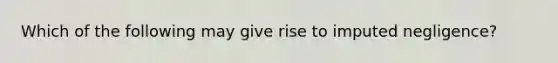 Which of the following may give rise to imputed negligence?