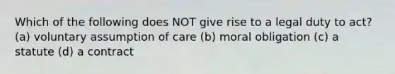 Which of the following does NOT give rise to a legal duty to act? (a) voluntary assumption of care (b) moral obligation (c) a statute (d) a contract