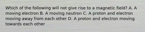 Which of the following will not give rise to a magnetic field? A. A moving electron B. A moving neutron C. A proton and electron moving away from each other D. A proton and electron moving towards each other