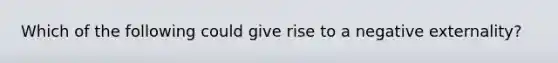 Which of the following could give rise to a negative externality?