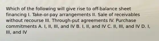 Which of the following will give rise to off-balance sheet financing I. Take-or-pay arrangements II. Sale of receivables without recourse III. Through-put agreements IV. Purchase commitments A. I, II, III, and IV B. I, II, and IV C. II, III, and IV D. I, III, and IV