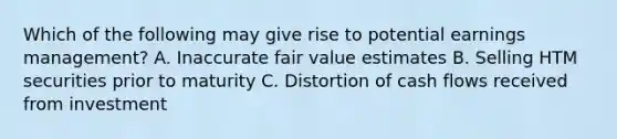 Which of the following may give rise to potential earnings management? A. Inaccurate fair value estimates B. Selling HTM securities prior to maturity C. Distortion of cash flows received from investment