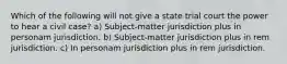 Which of the following will not give a state trial court the power to hear a civil case? a) Subject-matter jurisdiction plus in personam jurisdiction. b) Subject-matter jurisdiction plus in rem jurisdiction. c) In personam jurisdiction plus in rem jurisdiction.