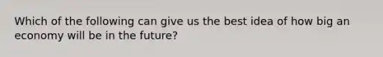 Which of the following can give us the best idea of how big an economy will be in the future?