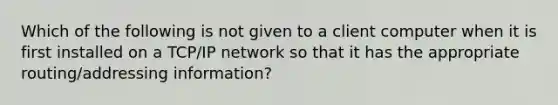 Which of the following is not given to a client computer when it is first installed on a TCP/IP network so that it has the appropriate routing/addressing information?