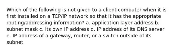 Which of the following is not given to a client computer when it is first installed on a TCP/IP network so that it has the appropriate routing/addressing information? a. application layer address b. subnet mask c. its own IP address d. IP address of its DNS server e. IP address of a gateway, router, or a switch outside of its subnet