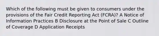 Which of the following must be given to consumers under the provisions of the Fair Credit Reporting Act (FCRA)? A Notice of Information Practices B Disclosure at the Point of Sale C Outline of Coverage D Application Receipts