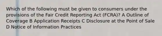 Which of the following must be given to consumers under the provisions of the Fair Credit Reporting Act (FCRA)? A Outline of Coverage B Application Receipts C Disclosure at the Point of Sale D Notice of Information Practices