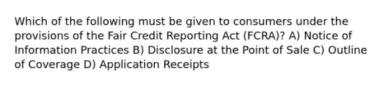 Which of the following must be given to consumers under the provisions of the Fair Credit Reporting Act (FCRA)? A) Notice of Information Practices B) Disclosure at the Point of Sale C) Outline of Coverage D) Application Receipts