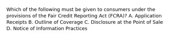 Which of the following must be given to consumers under the provisions of the Fair Credit Reporting Act (FCRA)? A. Application Receipts B. Outline of Coverage C. Disclosure at the Point of Sale D. Notice of Information Practices